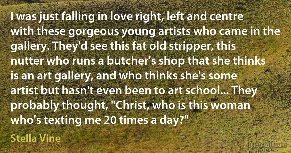 I was just falling in love right, left and centre with these gorgeous young artists who came in the gallery. They'd see this fat old stripper, this nutter who runs a butcher's shop that she thinks is an art gallery, and who thinks she's some artist but hasn't even been to art school... They probably thought, "Christ, who is this woman who's texting me 20 times a day?" (Stella Vine)