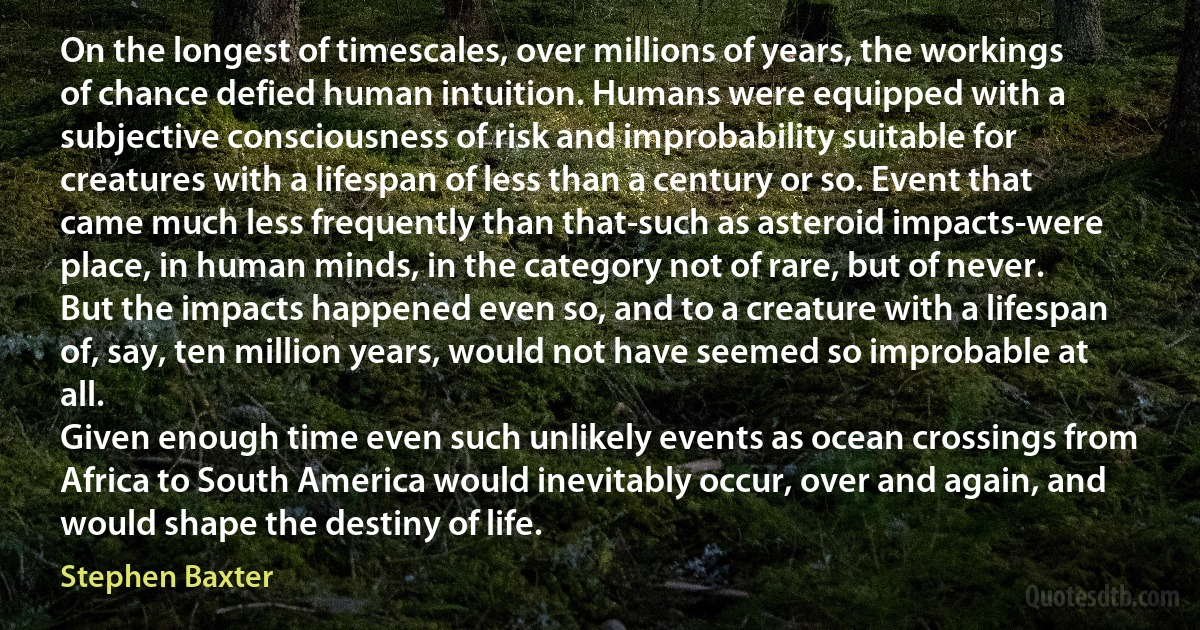 On the longest of timescales, over millions of years, the workings of chance defied human intuition. Humans were equipped with a subjective consciousness of risk and improbability suitable for creatures with a lifespan of less than a century or so. Event that came much less frequently than that-such as asteroid impacts-were place, in human minds, in the category not of rare, but of never. But the impacts happened even so, and to a creature with a lifespan of, say, ten million years, would not have seemed so improbable at all.
Given enough time even such unlikely events as ocean crossings from Africa to South America would inevitably occur, over and again, and would shape the destiny of life. (Stephen Baxter)