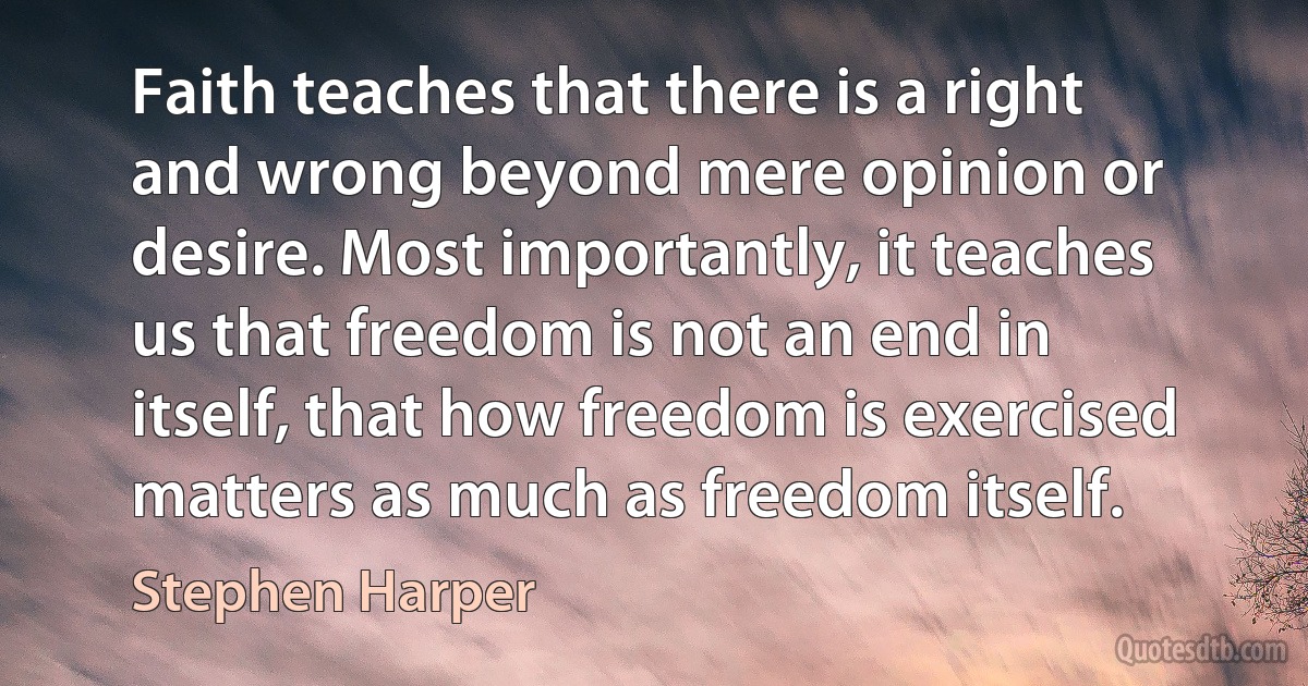 Faith teaches that there is a right and wrong beyond mere opinion or desire. Most importantly, it teaches us that freedom is not an end in itself, that how freedom is exercised matters as much as freedom itself. (Stephen Harper)