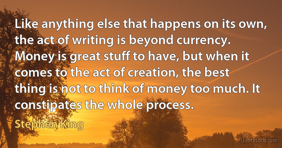 Like anything else that happens on its own, the act of writing is beyond currency. Money is great stuff to have, but when it comes to the act of creation, the best thing is not to think of money too much. It constipates the whole process. (Stephen King)