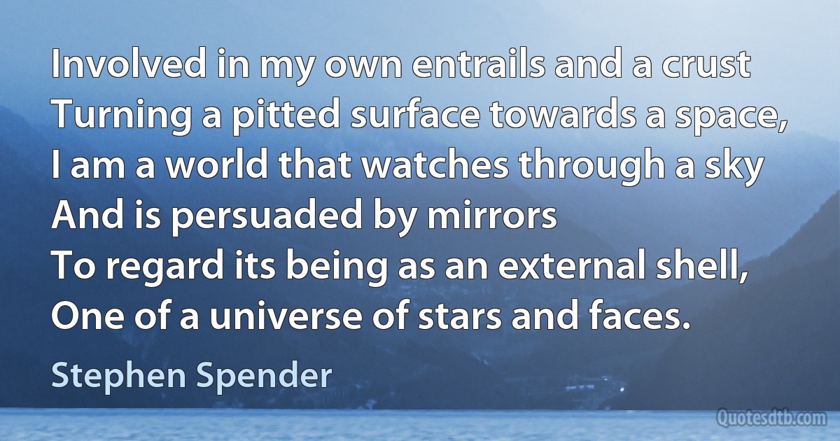 Involved in my own entrails and a crust
Turning a pitted surface towards a space,
I am a world that watches through a sky
And is persuaded by mirrors
To regard its being as an external shell,
One of a universe of stars and faces. (Stephen Spender)