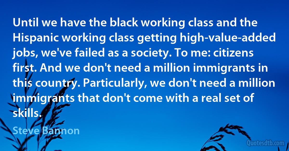 Until we have the black working class and the Hispanic working class getting high-value-added jobs, we've failed as a society. To me: citizens first. And we don't need a million immigrants in this country. Particularly, we don't need a million immigrants that don't come with a real set of skills. (Steve Bannon)