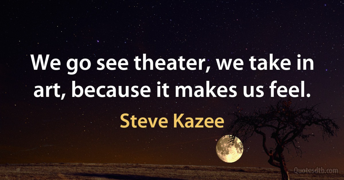 We go see theater, we take in art, because it makes us feel. (Steve Kazee)