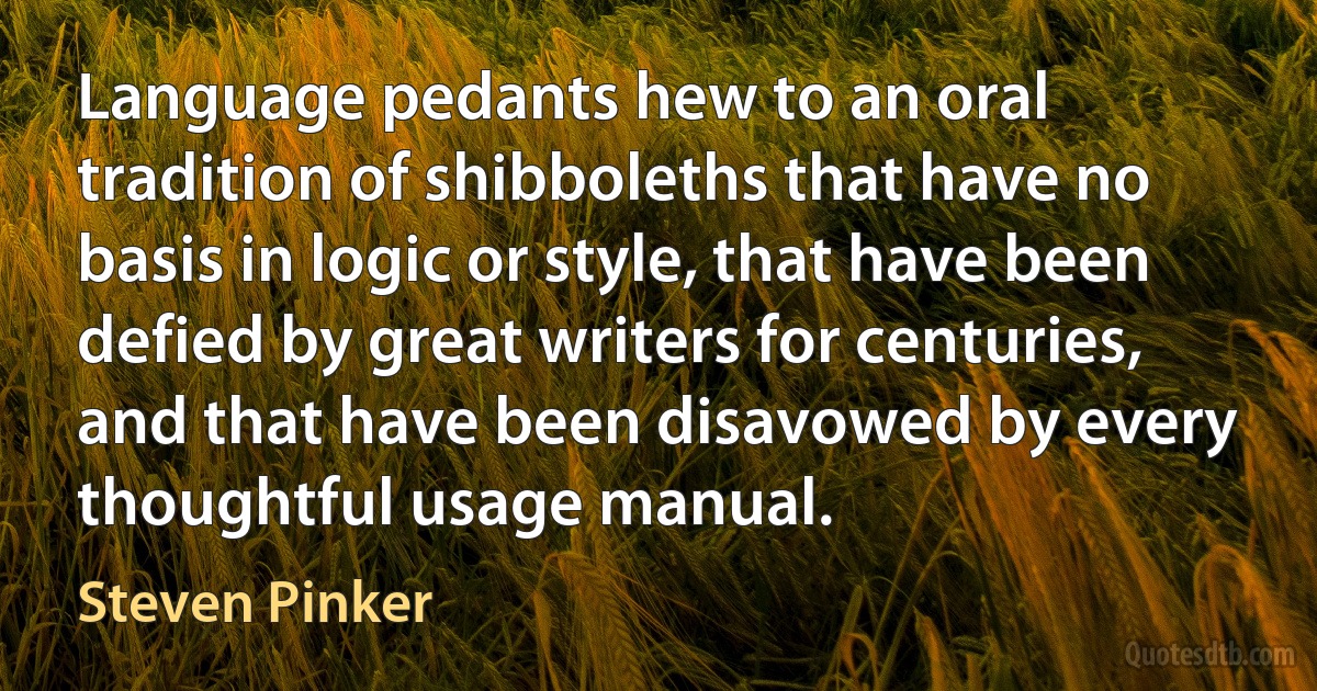 Language pedants hew to an oral tradition of shibboleths that have no basis in logic or style, that have been defied by great writers for centuries, and that have been disavowed by every thoughtful usage manual. (Steven Pinker)