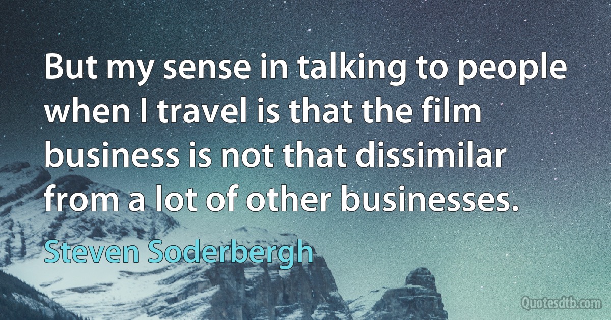 But my sense in talking to people when I travel is that the film business is not that dissimilar from a lot of other businesses. (Steven Soderbergh)