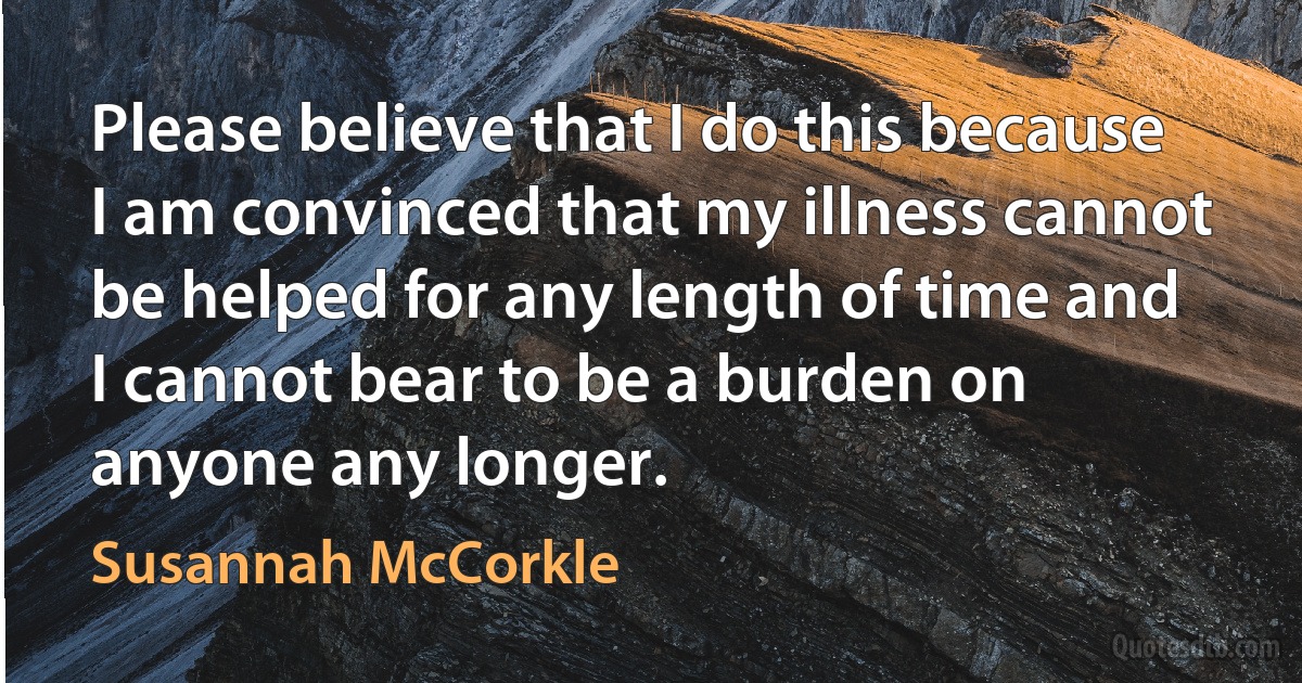 Please believe that I do this because I am convinced that my illness cannot be helped for any length of time and I cannot bear to be a burden on anyone any longer. (Susannah McCorkle)