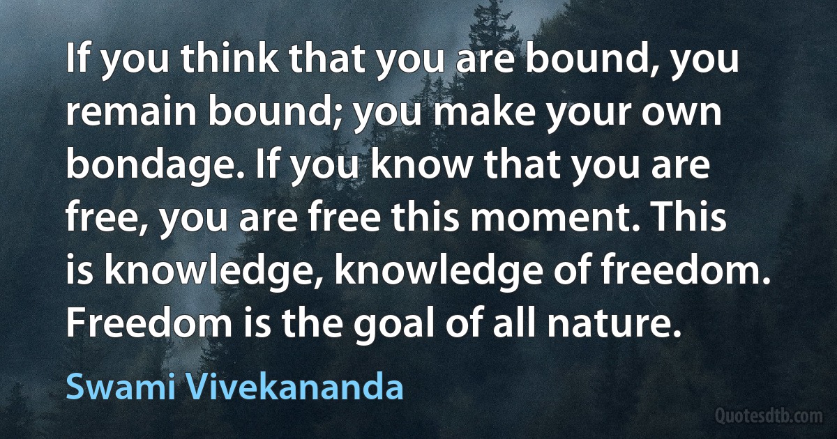 If you think that you are bound, you remain bound; you make your own bondage. If you know that you are free, you are free this moment. This is knowledge, knowledge of freedom. Freedom is the goal of all nature. (Swami Vivekananda)