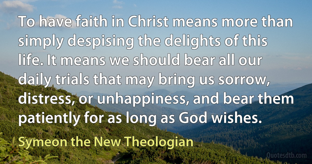 To have faith in Christ means more than simply despising the delights of this life. It means we should bear all our daily trials that may bring us sorrow, distress, or unhappiness, and bear them patiently for as long as God wishes. (Symeon the New Theologian)