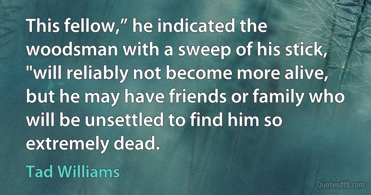 This fellow,” he indicated the woodsman with a sweep of his stick, "will reliably not become more alive, but he may have friends or family who will be unsettled to find him so extremely dead. (Tad Williams)