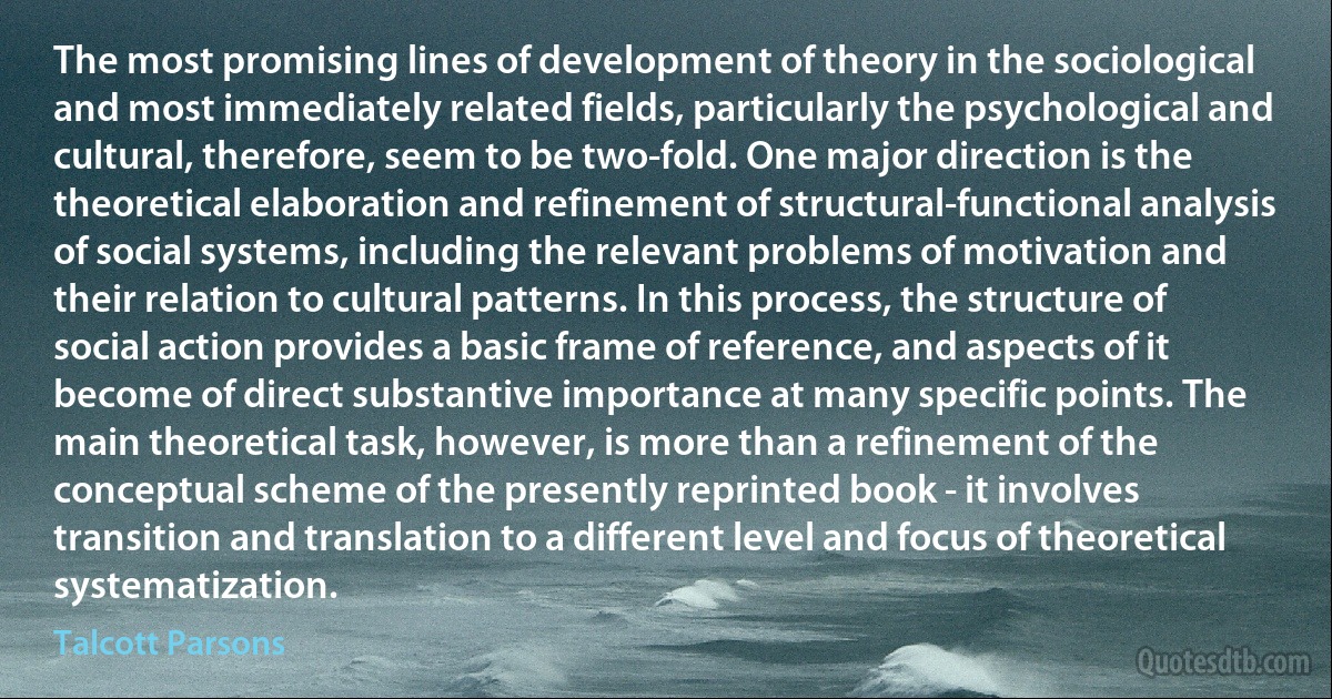 The most promising lines of development of theory in the sociological and most immediately related fields, particularly the psychological and cultural, therefore, seem to be two-fold. One major direction is the theoretical elaboration and refinement of structural-functional analysis of social systems, including the relevant problems of motivation and their relation to cultural patterns. In this process, the structure of social action provides a basic frame of reference, and aspects of it become of direct substantive importance at many specific points. The main theoretical task, however, is more than a refinement of the conceptual scheme of the presently reprinted book - it involves transition and translation to a different level and focus of theoretical systematization. (Talcott Parsons)