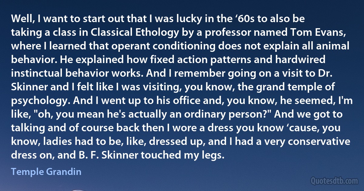 Well, I want to start out that I was lucky in the ‘60s to also be taking a class in Classical Ethology by a professor named Tom Evans, where I learned that operant conditioning does not explain all animal behavior. He explained how fixed action patterns and hardwired instinctual behavior works. And I remember going on a visit to Dr. Skinner and I felt like I was visiting, you know, the grand temple of psychology. And I went up to his office and, you know, he seemed, I'm like, "oh, you mean he's actually an ordinary person?" And we got to talking and of course back then I wore a dress you know ‘cause, you know, ladies had to be, like, dressed up, and I had a very conservative dress on, and B. F. Skinner touched my legs. (Temple Grandin)