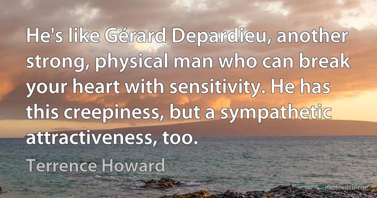 He's like Gérard Depardieu, another strong, physical man who can break your heart with sensitivity. He has this creepiness, but a sympathetic attractiveness, too. (Terrence Howard)