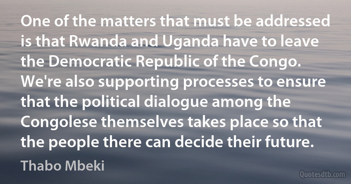 One of the matters that must be addressed is that Rwanda and Uganda have to leave the Democratic Republic of the Congo. We're also supporting processes to ensure that the political dialogue among the Congolese themselves takes place so that the people there can decide their future. (Thabo Mbeki)