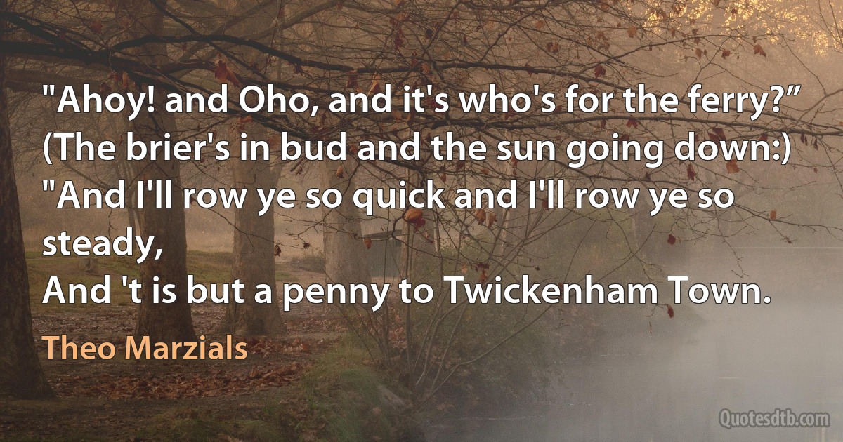 "Ahoy! and Oho, and it's who's for the ferry?”
(The brier's in bud and the sun going down:)
"And I'll row ye so quick and I'll row ye so steady,
And 't is but a penny to Twickenham Town. (Theo Marzials)