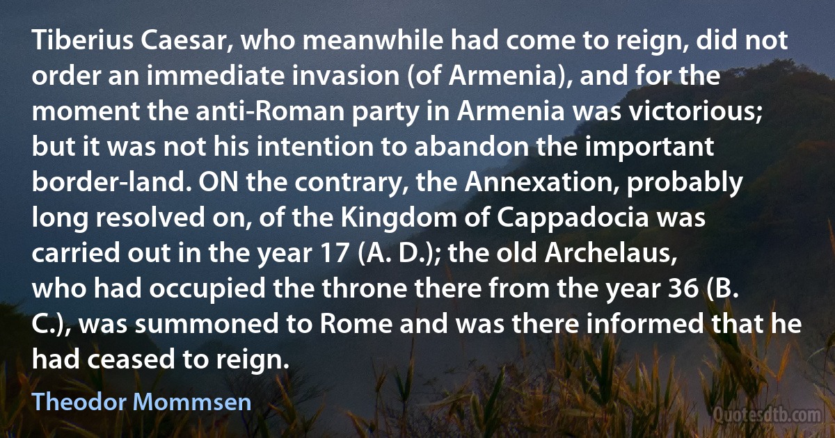 Tiberius Caesar, who meanwhile had come to reign, did not order an immediate invasion (of Armenia), and for the moment the anti-Roman party in Armenia was victorious; but it was not his intention to abandon the important border-land. ON the contrary, the Annexation, probably long resolved on, of the Kingdom of Cappadocia was carried out in the year 17 (A. D.); the old Archelaus, who had occupied the throne there from the year 36 (B. C.), was summoned to Rome and was there informed that he had ceased to reign. (Theodor Mommsen)