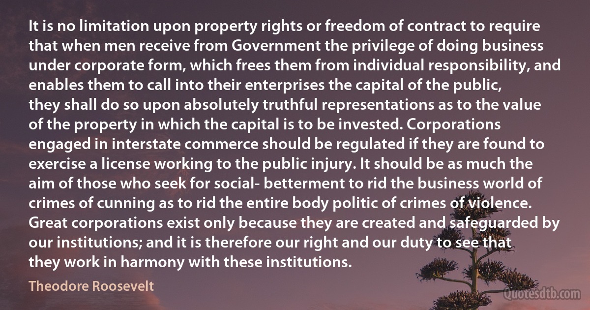 It is no limitation upon property rights or freedom of contract to require that when men receive from Government the privilege of doing business under corporate form, which frees them from individual responsibility, and enables them to call into their enterprises the capital of the public, they shall do so upon absolutely truthful representations as to the value of the property in which the capital is to be invested. Corporations engaged in interstate commerce should be regulated if they are found to exercise a license working to the public injury. It should be as much the aim of those who seek for social- betterment to rid the business world of crimes of cunning as to rid the entire body politic of crimes of violence. Great corporations exist only because they are created and safeguarded by our institutions; and it is therefore our right and our duty to see that they work in harmony with these institutions. (Theodore Roosevelt)