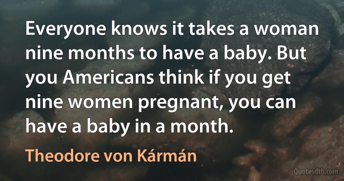 Everyone knows it takes a woman nine months to have a baby. But you Americans think if you get nine women pregnant, you can have a baby in a month. (Theodore von Kármán)