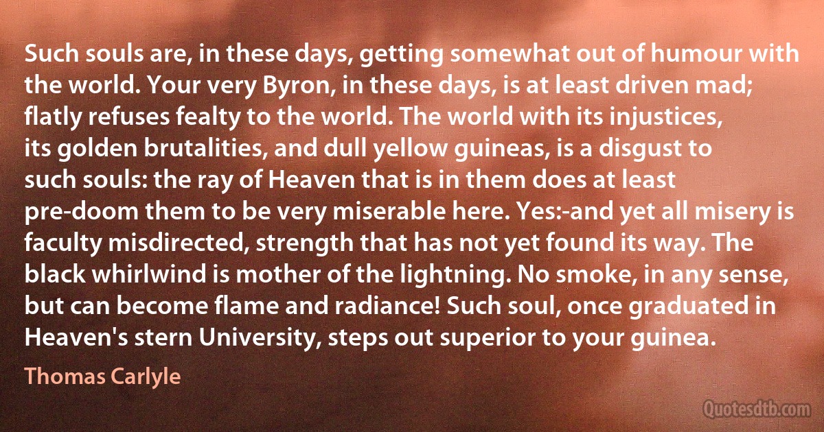 Such souls are, in these days, getting somewhat out of humour with the world. Your very Byron, in these days, is at least driven mad; flatly refuses fealty to the world. The world with its injustices, its golden brutalities, and dull yellow guineas, is a disgust to such souls: the ray of Heaven that is in them does at least pre-doom them to be very miserable here. Yes:-and yet all misery is faculty misdirected, strength that has not yet found its way. The black whirlwind is mother of the lightning. No smoke, in any sense, but can become flame and radiance! Such soul, once graduated in Heaven's stern University, steps out superior to your guinea. (Thomas Carlyle)