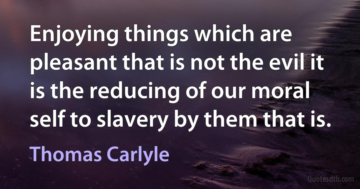 Enjoying things which are pleasant that is not the evil it is the reducing of our moral self to slavery by them that is. (Thomas Carlyle)