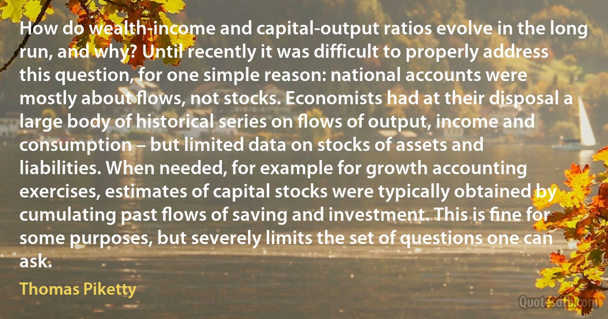 How do wealth-income and capital-output ratios evolve in the long run, and why? Until recently it was difficult to properly address this question, for one simple reason: national accounts were mostly about ﬂows, not stocks. Economists had at their disposal a large body of historical series on ﬂows of output, income and consumption – but limited data on stocks of assets and liabilities. When needed, for example for growth accounting exercises, estimates of capital stocks were typically obtained by cumulating past ﬂows of saving and investment. This is ﬁne for some purposes, but severely limits the set of questions one can ask. (Thomas Piketty)