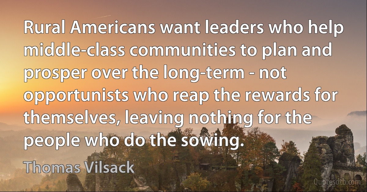 Rural Americans want leaders who help middle-class communities to plan and prosper over the long-term - not opportunists who reap the rewards for themselves, leaving nothing for the people who do the sowing. (Thomas Vilsack)