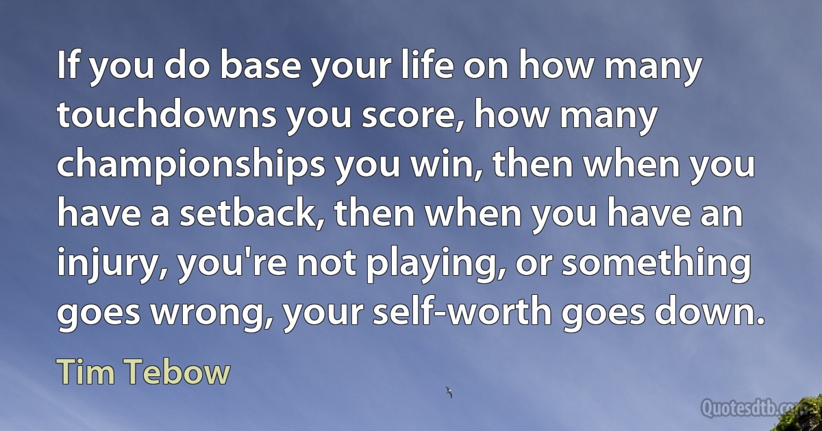 If you do base your life on how many touchdowns you score, how many championships you win, then when you have a setback, then when you have an injury, you're not playing, or something goes wrong, your self-worth goes down. (Tim Tebow)