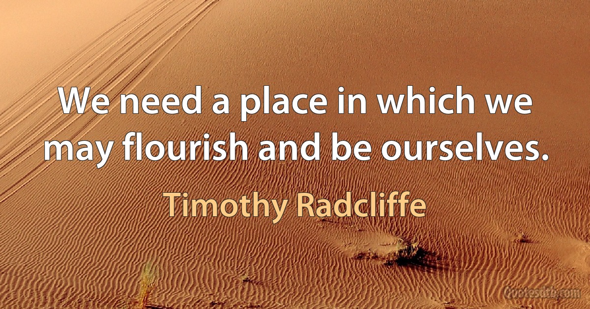 We need a place in which we may flourish and be ourselves. (Timothy Radcliffe)