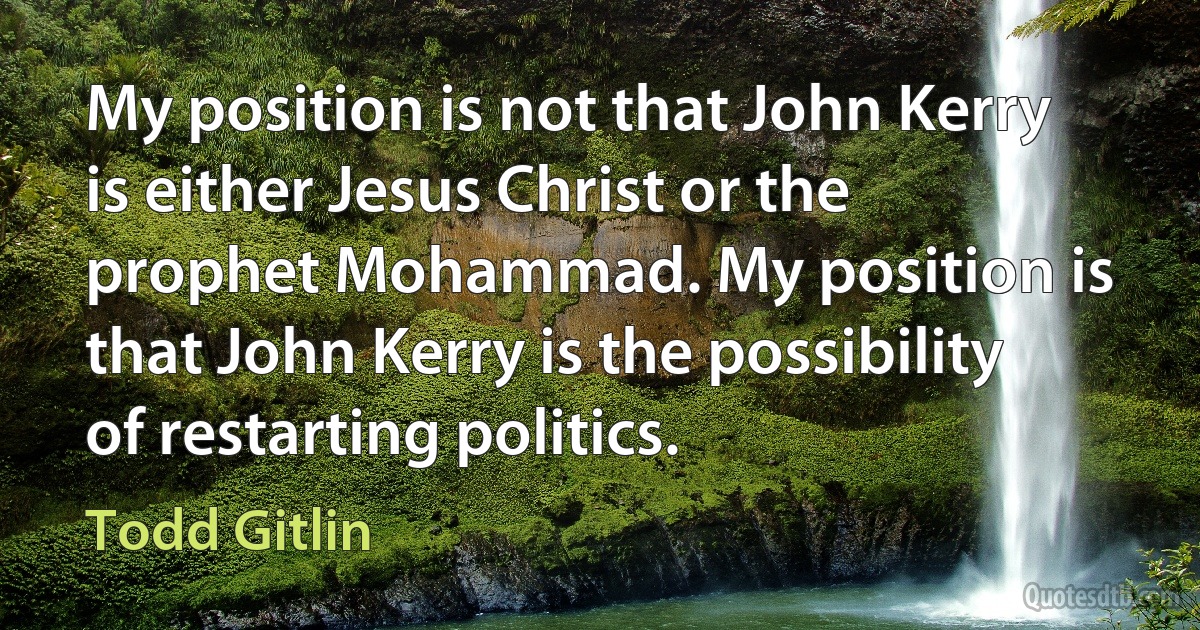 My position is not that John Kerry is either Jesus Christ or the prophet Mohammad. My position is that John Kerry is the possibility of restarting politics. (Todd Gitlin)