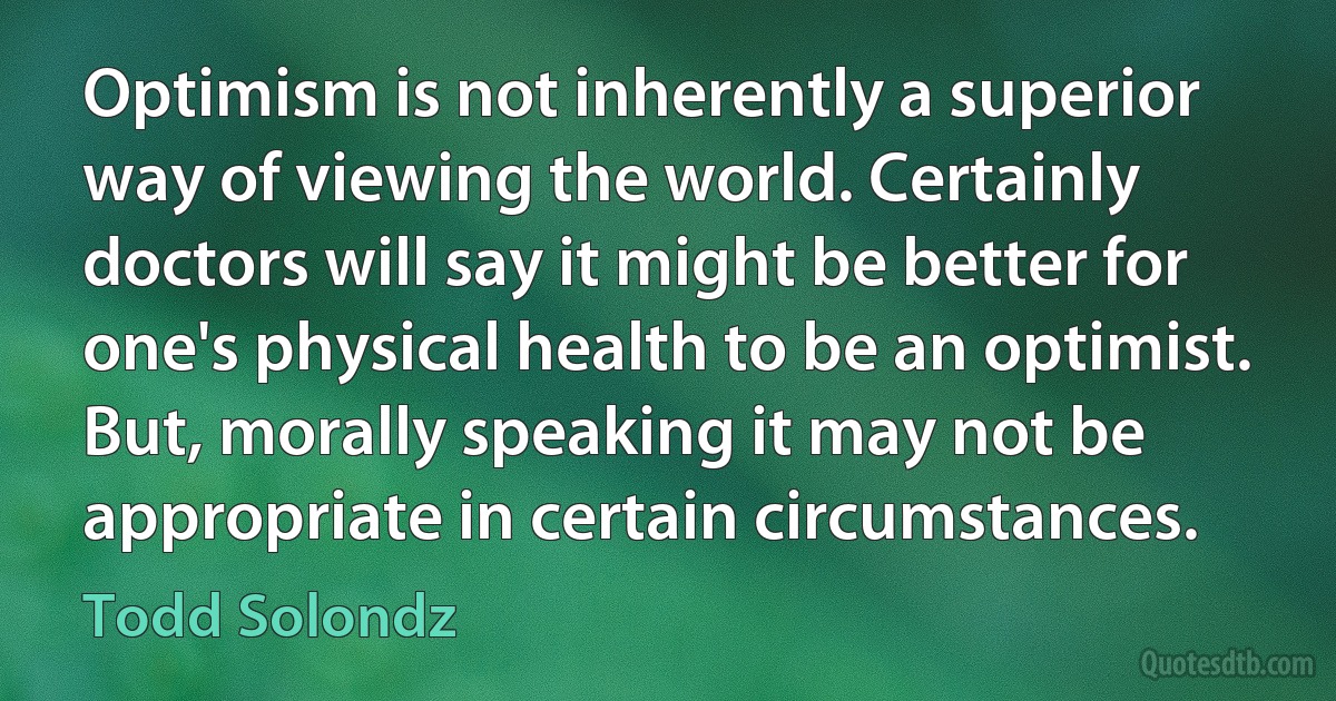 Optimism is not inherently a superior way of viewing the world. Certainly doctors will say it might be better for one's physical health to be an optimist. But, morally speaking it may not be appropriate in certain circumstances. (Todd Solondz)