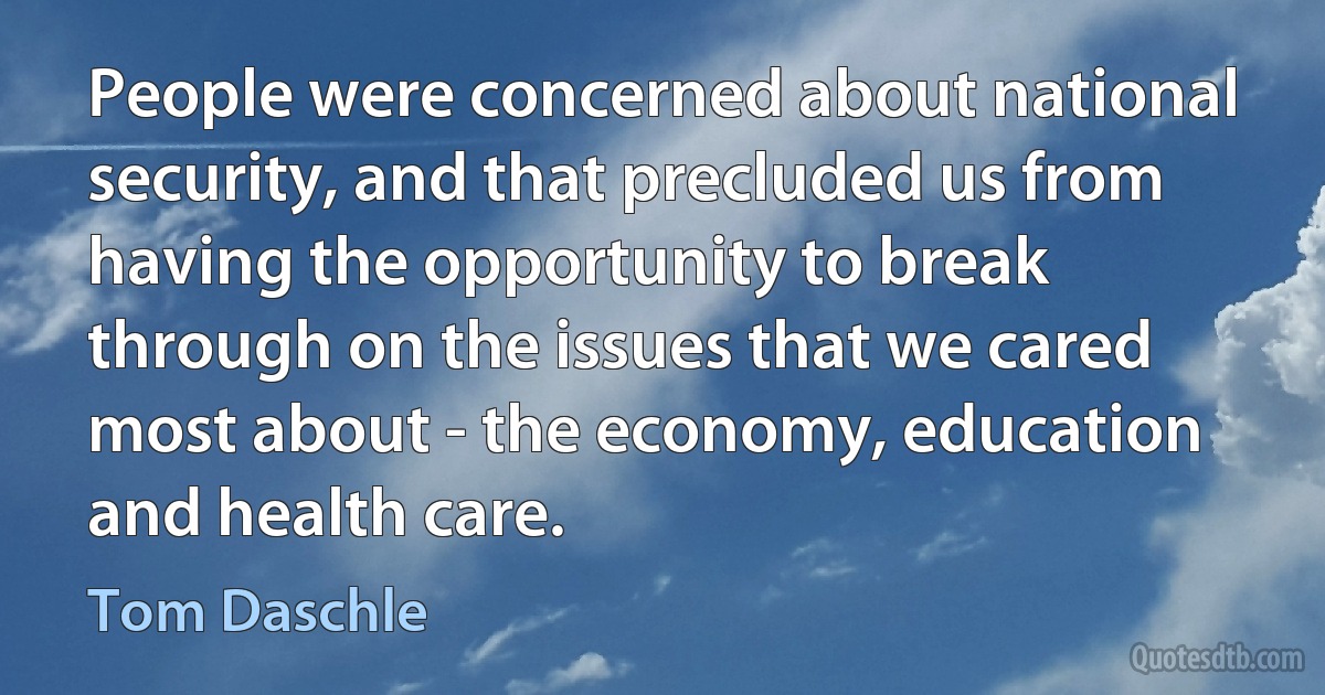 People were concerned about national security, and that precluded us from having the opportunity to break through on the issues that we cared most about - the economy, education and health care. (Tom Daschle)