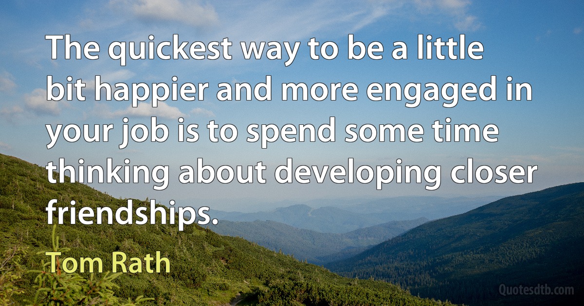 The quickest way to be a little bit happier and more engaged in your job is to spend some time thinking about developing closer friendships. (Tom Rath)