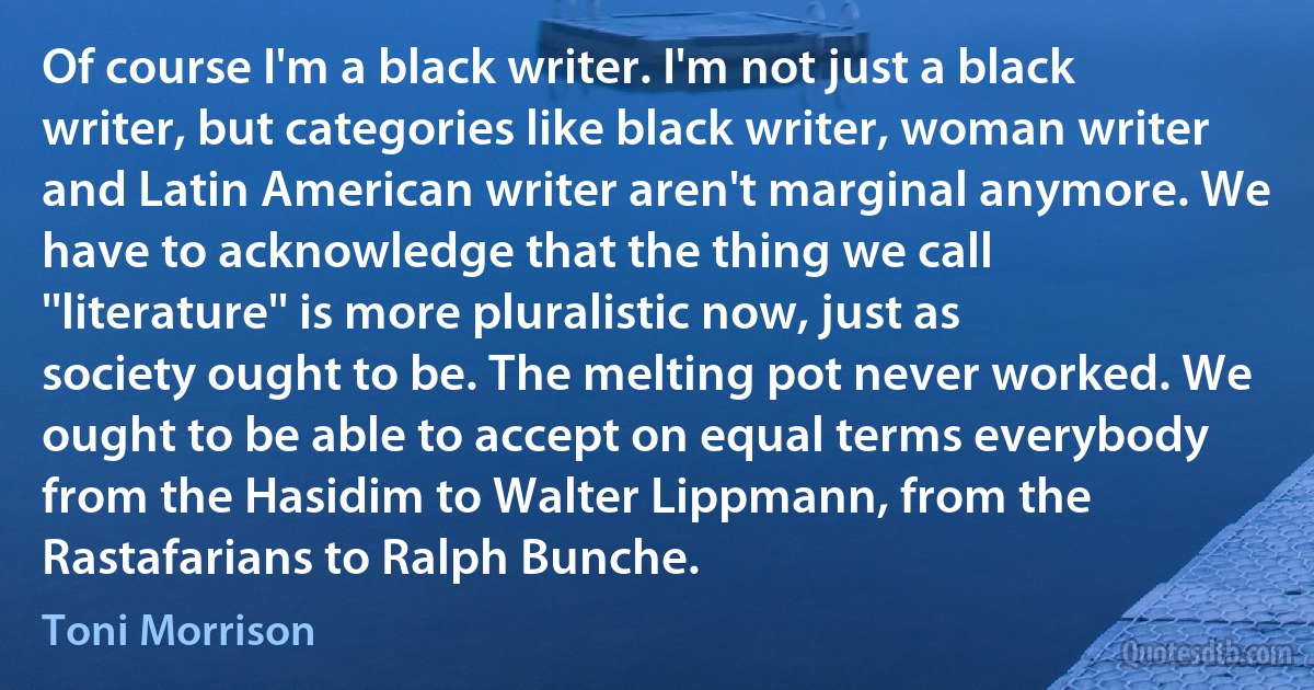 Of course I'm a black writer. I'm not just a black writer, but categories like black writer, woman writer and Latin American writer aren't marginal anymore. We have to acknowledge that the thing we call ''literature'' is more pluralistic now, just as society ought to be. The melting pot never worked. We ought to be able to accept on equal terms everybody from the Hasidim to Walter Lippmann, from the Rastafarians to Ralph Bunche. (Toni Morrison)