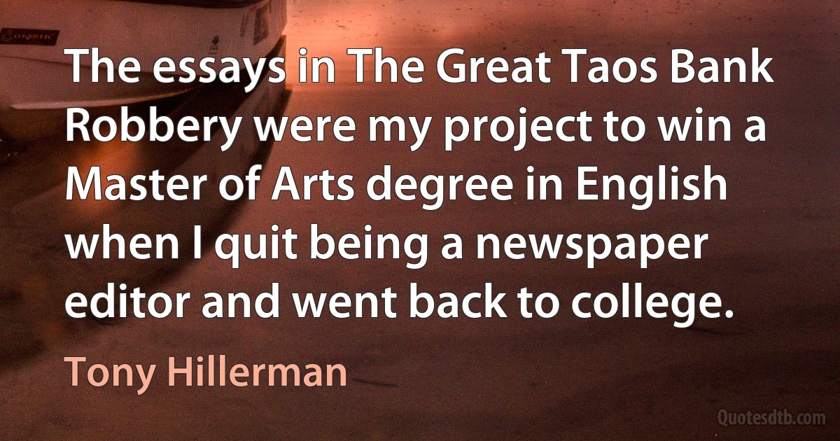 The essays in The Great Taos Bank Robbery were my project to win a Master of Arts degree in English when I quit being a newspaper editor and went back to college. (Tony Hillerman)