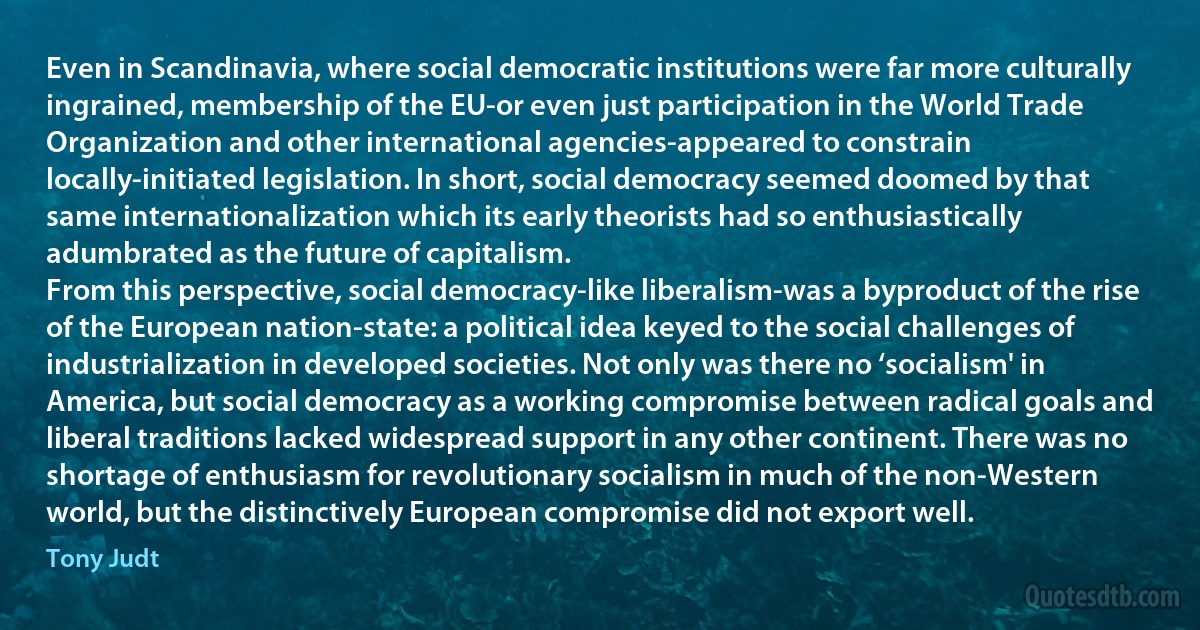 Even in Scandinavia, where social democratic institutions were far more culturally ingrained, membership of the EU-or even just participation in the World Trade Organization and other international agencies-appeared to constrain locally-initiated legislation. In short, social democracy seemed doomed by that same internationalization which its early theorists had so enthusiastically adumbrated as the future of capitalism.
From this perspective, social democracy-like liberalism-was a byproduct of the rise of the European nation-state: a political idea keyed to the social challenges of industrialization in developed societies. Not only was there no ‘socialism' in America, but social democracy as a working compromise between radical goals and liberal traditions lacked widespread support in any other continent. There was no shortage of enthusiasm for revolutionary socialism in much of the non-Western world, but the distinctively European compromise did not export well. (Tony Judt)