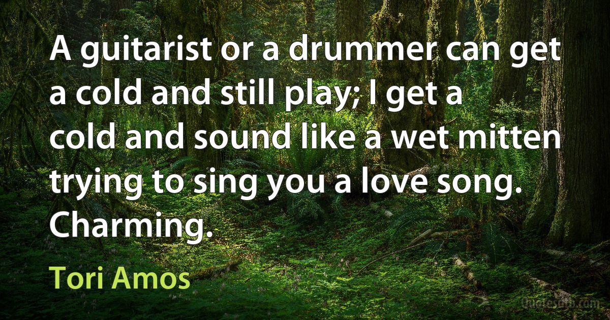 A guitarist or a drummer can get a cold and still play; I get a cold and sound like a wet mitten trying to sing you a love song. Charming. (Tori Amos)