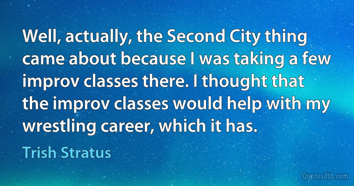 Well, actually, the Second City thing came about because I was taking a few improv classes there. I thought that the improv classes would help with my wrestling career, which it has. (Trish Stratus)