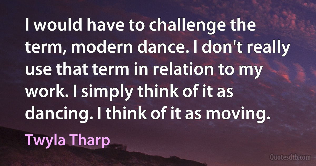 I would have to challenge the term, modern dance. I don't really use that term in relation to my work. I simply think of it as dancing. I think of it as moving. (Twyla Tharp)