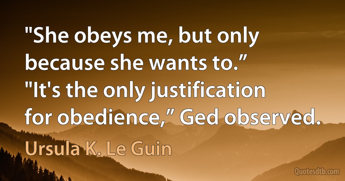 "She obeys me, but only because she wants to.”
"It's the only justification for obedience,” Ged observed. (Ursula K. Le Guin)