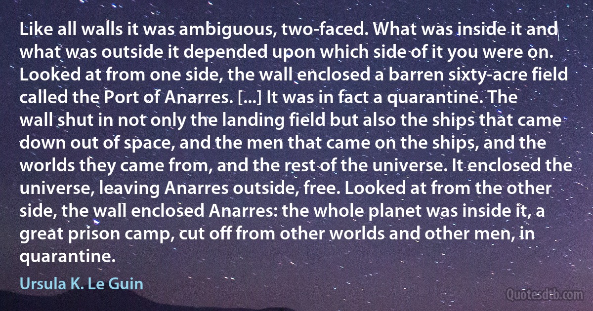 Like all walls it was ambiguous, two-faced. What was inside it and what was outside it depended upon which side of it you were on. Looked at from one side, the wall enclosed a barren sixty-acre field called the Port of Anarres. [...] It was in fact a quarantine. The wall shut in not only the landing field but also the ships that came down out of space, and the men that came on the ships, and the worlds they came from, and the rest of the universe. It enclosed the universe, leaving Anarres outside, free. Looked at from the other side, the wall enclosed Anarres: the whole planet was inside it, a great prison camp, cut off from other worlds and other men, in quarantine. (Ursula K. Le Guin)