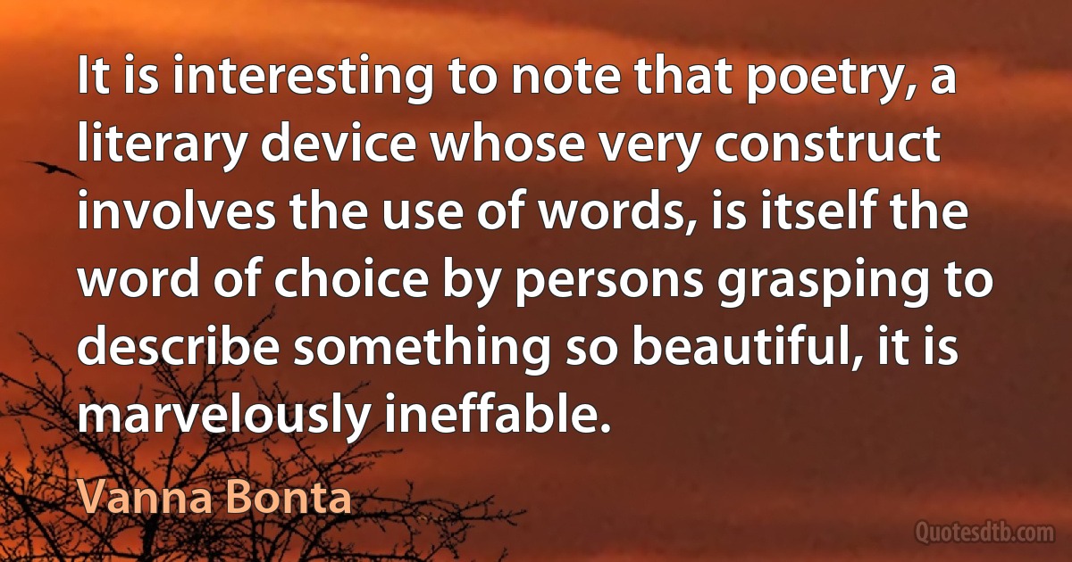 It is interesting to note that poetry, a literary device whose very construct involves the use of words, is itself the word of choice by persons grasping to describe something so beautiful, it is marvelously ineffable. (Vanna Bonta)