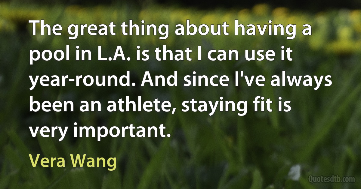 The great thing about having a pool in L.A. is that I can use it year-round. And since I've always been an athlete, staying fit is very important. (Vera Wang)