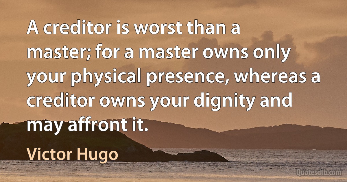 A creditor is worst than a master; for a master owns only your physical presence, whereas a creditor owns your dignity and may affront it. (Victor Hugo)