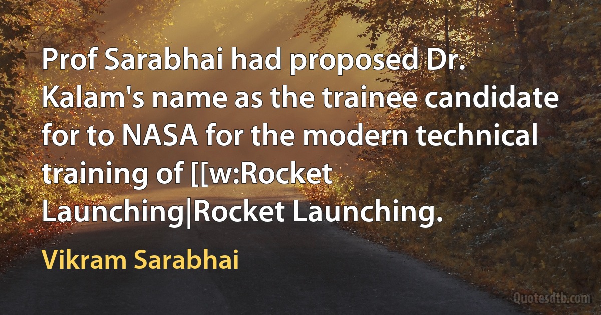 Prof Sarabhai had proposed Dr. Kalam's name as the trainee candidate for to NASA for the modern technical training of [[w:Rocket Launching|Rocket Launching. (Vikram Sarabhai)