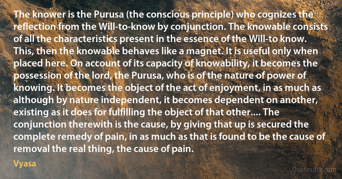 The knower is the Purusa (the conscious principle) who cognizes the reflection from the Will-to-know by conjunction. The knowable consists of all the characteristics present in the essence of the Will-to know. This, then the knowable behaves like a magnet. It is useful only when placed here. On account of its capacity of knowability, it becomes the possession of the lord, the Purusa, who is of the nature of power of knowing. It becomes the object of the act of enjoyment, in as much as although by nature independent, it becomes dependent on another, existing as it does for fulfilling the object of that other.... The conjunction therewith is the cause, by giving that up is secured the complete remedy of pain, in as much as that is found to be the cause of removal the real thing, the cause of pain. (Vyasa)