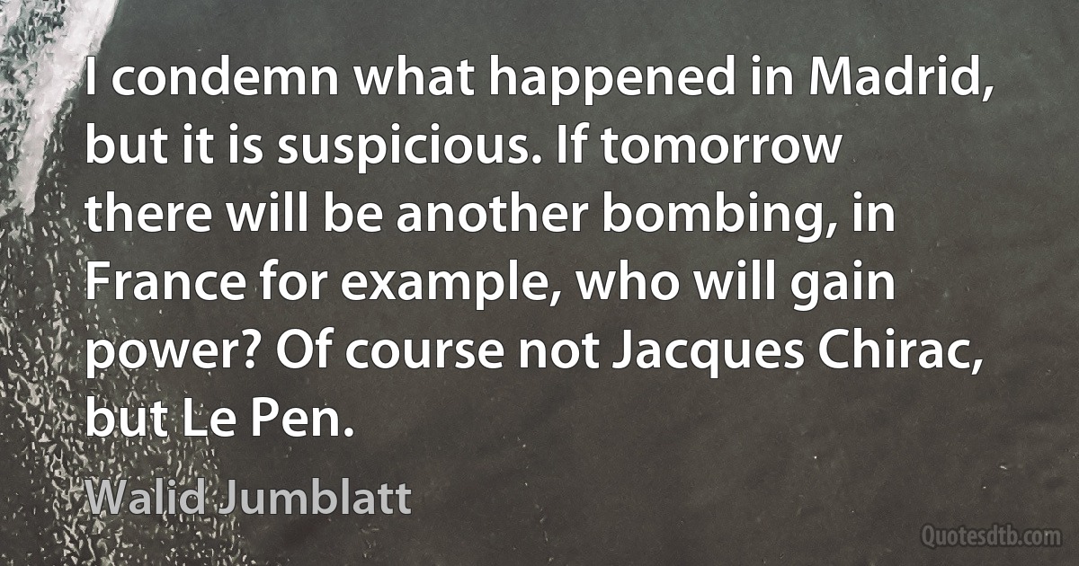 I condemn what happened in Madrid, but it is suspicious. If tomorrow there will be another bombing, in France for example, who will gain power? Of course not Jacques Chirac, but Le Pen. (Walid Jumblatt)