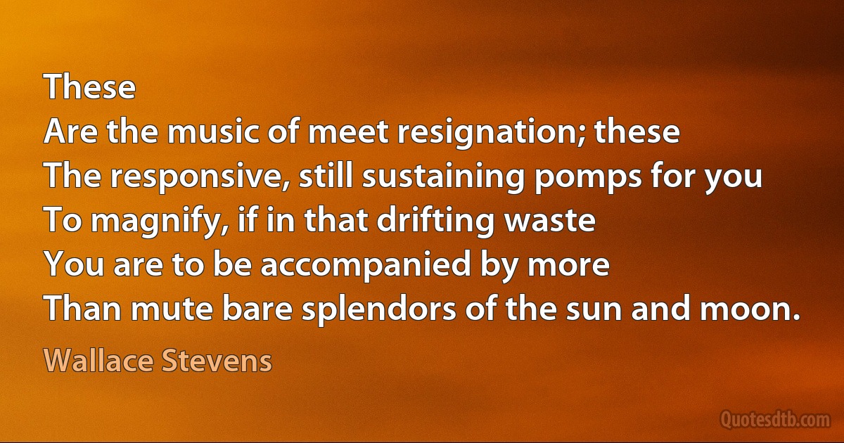 These
Are the music of meet resignation; these
The responsive, still sustaining pomps for you
To magnify, if in that drifting waste
You are to be accompanied by more
Than mute bare splendors of the sun and moon. (Wallace Stevens)