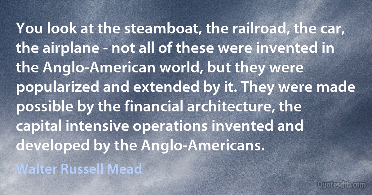 You look at the steamboat, the railroad, the car, the airplane - not all of these were invented in the Anglo-American world, but they were popularized and extended by it. They were made possible by the financial architecture, the capital intensive operations invented and developed by the Anglo-Americans. (Walter Russell Mead)