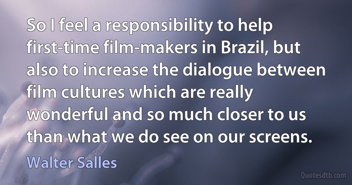 So I feel a responsibility to help first-time film-makers in Brazil, but also to increase the dialogue between film cultures which are really wonderful and so much closer to us than what we do see on our screens. (Walter Salles)