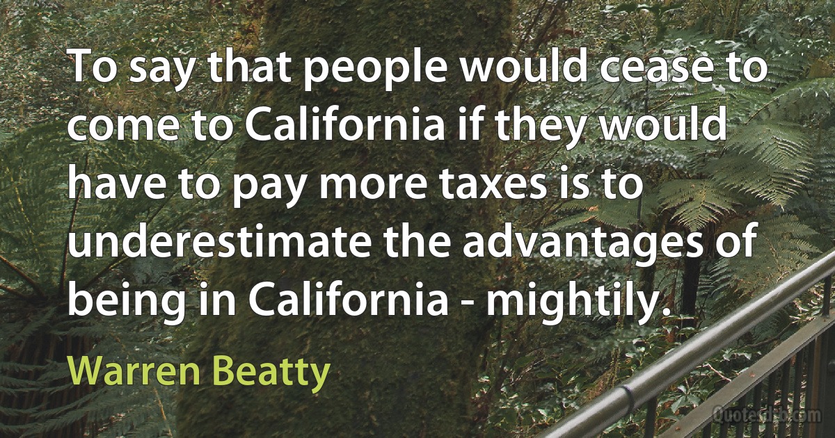 To say that people would cease to come to California if they would have to pay more taxes is to underestimate the advantages of being in California - mightily. (Warren Beatty)