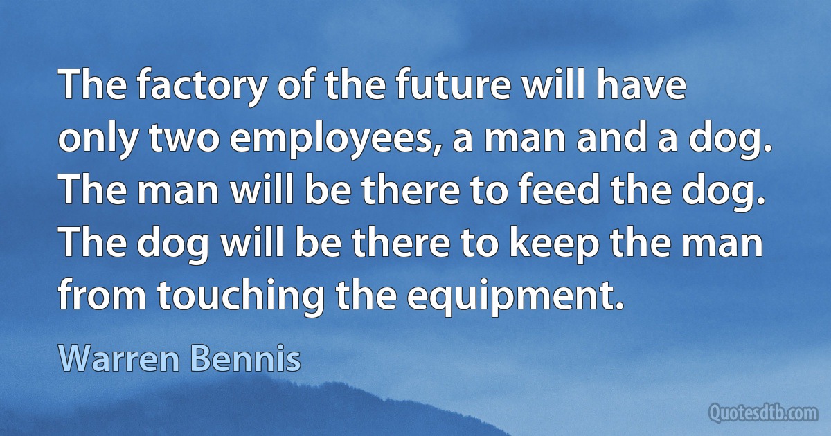 The factory of the future will have only two employees, a man and a dog. The man will be there to feed the dog. The dog will be there to keep the man from touching the equipment. (Warren Bennis)